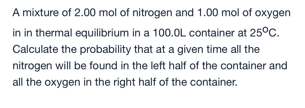 A mixture of 2.00 mol of nitrogen and 1.00 mol of oxygen
in in thermal equilibrium in a 100.0L container at 25°C.
Calculate the probability that at a given time all the
nitrogen will be found in the left half of the container and
all the oxygen in the right half of the container.

