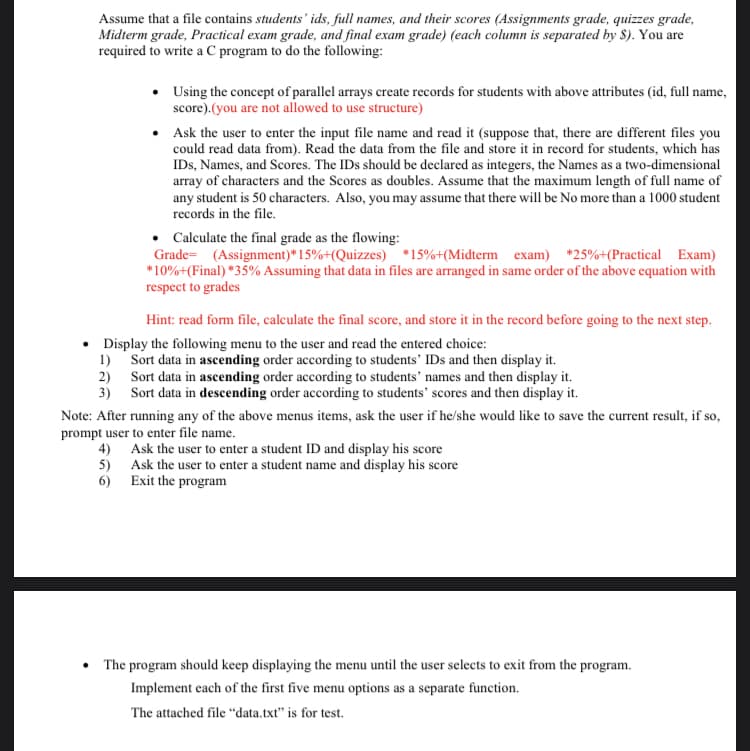 Assume that a file contains students' ids, full names, and their scores (Assignments grade, quizzes grade,
Midterm grade, Practical exam grade, and final exam grade) (each column is separated by 8). You are
required to write a C program to do the following:
• Using the concept of parallel arrays create records for students with above attributes (id, full name,
score).(you are not allowed to use structure)
Ask the user to enter the input file name and read it (suppose that, there are different files you
could read data from). Read the data from the file and store it in record for students, which has
IDs, Names, and Scores. The IDs should be declared as integers, the Names as a two-dimensional
array of characters and the Scores as doubles. Assume that the maximum length of full name of
any student is 50 characters. Also, you may assume that there will be No more than a 1000 student
records in the file.
• Calculate the final grade as the flowing:
Grade= (Assignment)* 15%+(Quizzes) *15%+(Midterm exam) *25%+(Practical Exam)
*10%+(Final) *35% Assuming that data in files are arranged in same order of the above equation with
respect to grades
Hint: read form file, calculate the final score, and store it in the record before going to the next step.
• Display the following menu to the user and read the entered choice:
1) Sort data in ascending order according to students' IDs and then display it.
2) Sort data in ascending order according to students' names and then display it.
3) Sort data in descending order according to students' scores and then display it.
Note: After running any of the above menus items, ask the user if he/she would like to save the current result, if so,
prompt user to enter file name.
4) Ask the user to enter a student ID and display his score
5) Ask the user to enter a student name and display his score
6) Exit the program
The program should keep displaying the menu until the user selects to exit from the program.
Implement each of the first five menu options as a separate function.
The attached file “data.txt" is for test.
