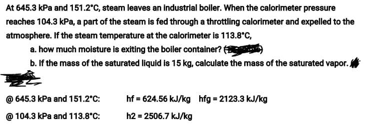 At 645.3 kPa and 151.2°C, steam leaves an industrial boiler. When the calorimeter pressure
reaches 104.3 kPa, a part of the steam is fed through a throttling calorimeter and expelled to the
atmosphere. If the steam temperature at the calorimeter is 113.8°C,
a. how much moisture is exiting the boiler container? (
b. If the mass of the saturated liquid is 15 kg, calculate the mass of the saturated vapor.
@ 645.3 kPa and 151.2°C:
hf = 624.56 kJ/kg hfg = 2123.3 kJ/kg
@ 104.3 kPa and 113.8°C:
h2 = 2506.7 kJ/kg
%3D
