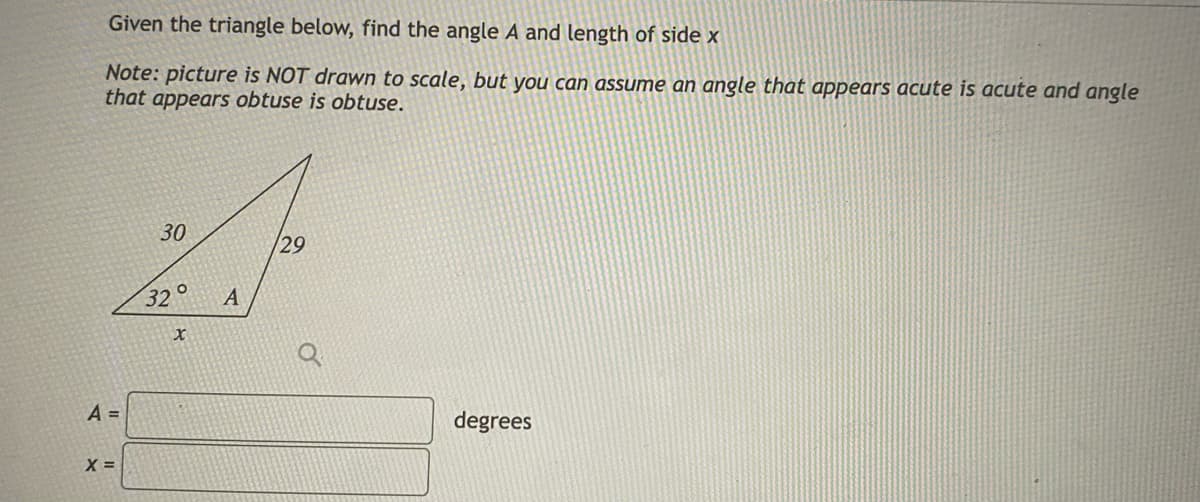 Given the triangle below, find the angle A and length of side x
Note: picture is NOT drawn to scale, but you can assume an angle that appears acute is acute and angle
that appears obtuse is obtuse.
30
29
32° A
X
degrees
A =
X =