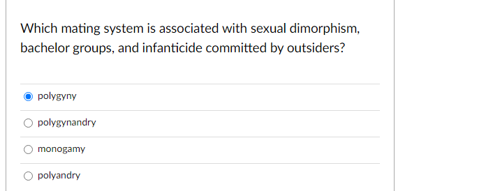 Which mating system is associated with sexual dimorphism,
bachelor groups, and infanticide committed by outsiders?
polygyny
polygynandry
monogamy
polyandry