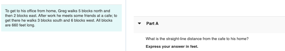 To get to his office from home, Greg walks 5 blocks north and
then 2 blocks east. After work he meets some friends at a cafe; to
get there he walks 3 blocks south and 6 blocks west. All blocks
are 660 feet long.
Part A
What is the straight-line distance from the cafe to his home?
Express your answer in feet.
