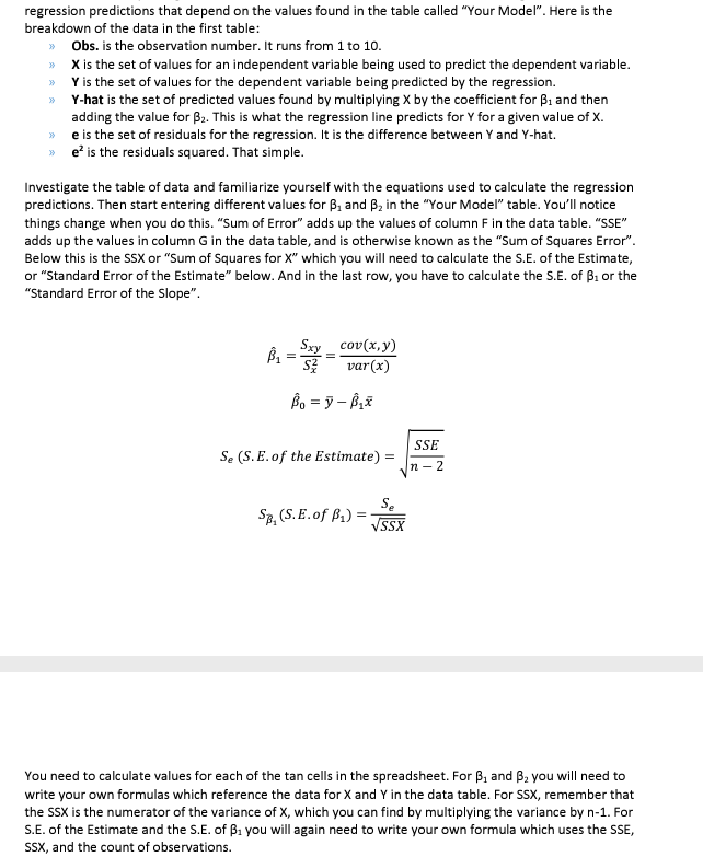 regression predictions that depend on the values found in the table called "Your Model". Here is the
breakdown of the data in the first table:
>> Obs. is the observation number. It runs from 1 to 10.
>>
X is the set of values for an independent variable being used to predict the dependent variable.
Y is the set of values for the dependent variable being predicted by the regression.
>>
>>
Y-hat is the set of predicted values found by multiplying X by the coefficient for B₁ and then
adding the value for B₂. This is what the regression line predicts for Y for a given value of X.
>>e is the set of residuals for the regression. It is the difference between Y and Y-hat.
>> e² is the residuals squared. That simple.
Investigate the table of data and familiarize yourself with the equations used to calculate the regression
predictions. Then start entering different values for B₁ and B₂ in the "Your Model" table. You'll notice
things change when you do this. "Sum of Error" adds up the values of column F in the data table. "SSE"
adds up the values in column G in the data table, and is otherwise known as the "Sum of Squares Error".
Below this is the SSX or "Sum of Squares for X" which you will need to calculate the S.E. of the Estimate,
or "Standard Error of the Estimate" below. And in the last row, you have to calculate the S.E. of B₁ or the
"Standard Error of the Slope".
Sxy cov(x,y)
var (x)
B₁ = 53/2=
=
SZ
Ba =ỳ - B
Se (S. E. of the Estimate) :
SB, (S.E.of B₁) = √SSX
SSE
n-2
You need to calculate values for each of the tan cells in the spreadsheet. For B₁ and 3₂ you will need to
write your own formulas which reference the data for X and Y in the data table. For SSX, remember that
the SSX is the numerator of the variance of X, which you can find by multiplying the variance by n-1. For
S.E. of the Estimate and the S.E. of B₁ you will again need to write your own formula which uses the SSE,
SSX, and the count of observations.