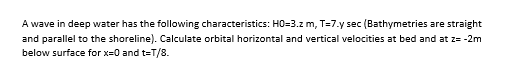 A wave in deep water has the following characteristics: HO=3.z m, T=7.y sec (Bathymetries are straight
and parallel to the shoreline). Calculate orbital horizontal and vertical velocities at bed and at z= -2m
below surface for x=0 and t=T/8.
