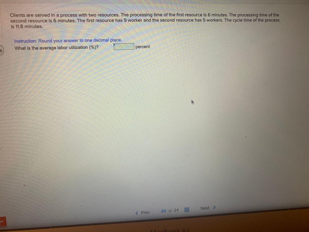Clients are served in a process with two resources. The processing time of the first resource is 6 minutes. The processing time of the
second resource is 6 minutes. The first resource has 9 worker and the second resource has 5 workers. The cycle time of the process
is 11.8 minutes.
Instruction: Round your answer to one decimal place.
What is the average labor utilization (%)?
percent
< Prev
20 of 24
Next >
ation
CRook Air
