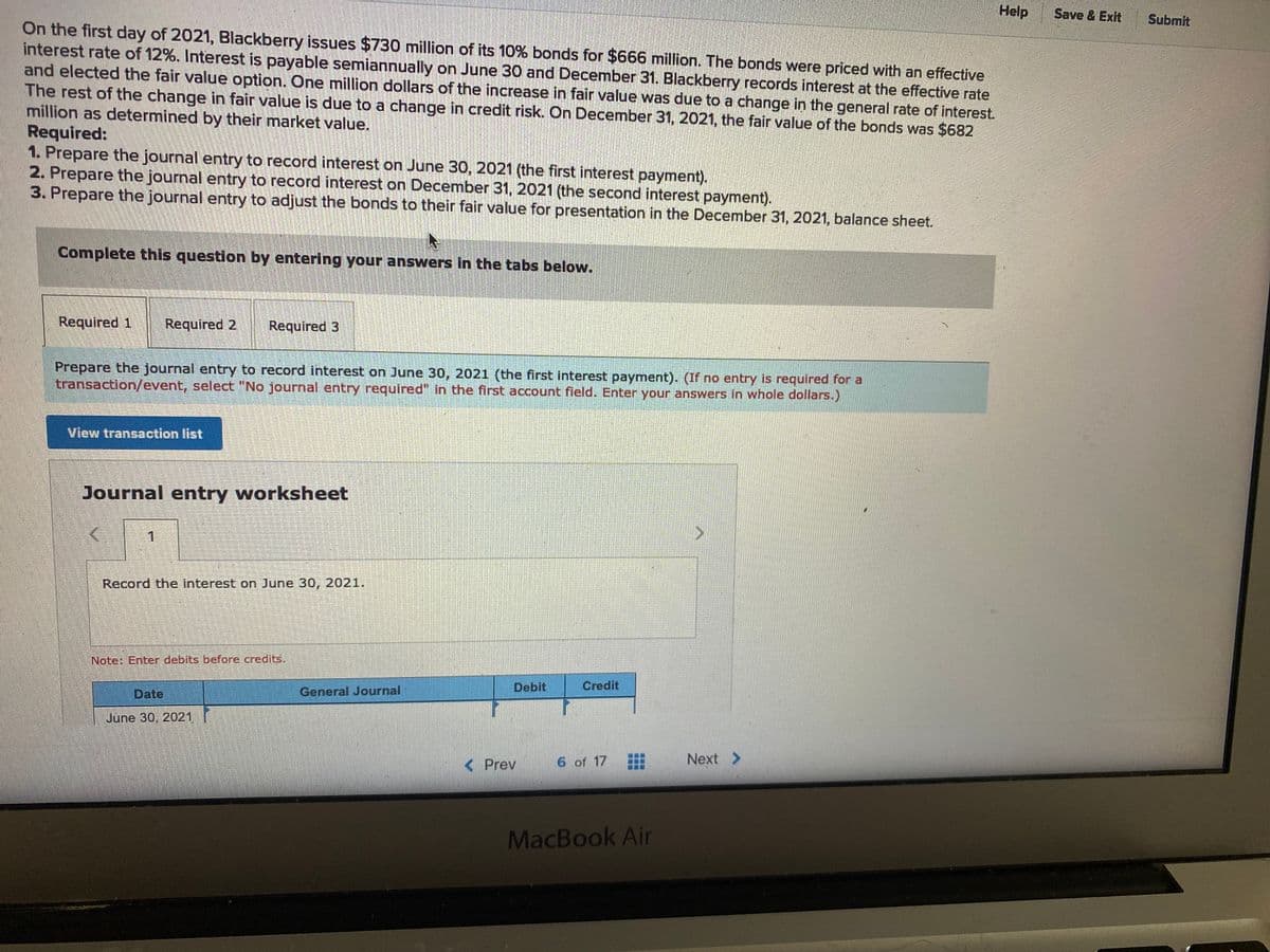 Help
Save & Exit
Submit
On the first day of 2021, Blackberry issues $730 million of its 10% bonds for $666 million. The bonds were priced with an effective
interest rate of 12%. Interest is payable semiannually on June 30 and December 31. Blackberry records interest at the effective rate
and elected the fair value option. One million dollars of the increase in fair value was due to a change in the general rate of interest.
The rest of the change in fair value is due to a change in credit risk. On December 31, 2021, the fair value of the bonds was $682
million as determined by their market value.
Required:
1. Prepare the journal entry to record interest on June 30, 2021 (the first interest payment).
2. Prepare the journal entry to record interest on December 31, 2021 (the second interest payment).
3. Prepare the journal entry to adjust the bonds to their fair value for presentation in the December 31, 2021, balance sheet.
Complete this question by entering your answers in the tabs below.
Required 1
Required 2
Required 3
Prepare the journal entry to record interest on June 30, 2021 (the first interest payment). (If no entry is required for a
transaction/event, select "No journal entry required" in the first account field. Enter your answers in whole dollars.)
View transaction list
Journal entry worksheet
1.
Record the interest on June 30, 2021.
Note: Enter debits before credits.
Date
General Journal
Debit
Credit
June 30, 2021
< Prev
6 of 17
Next >
MacBook Air
