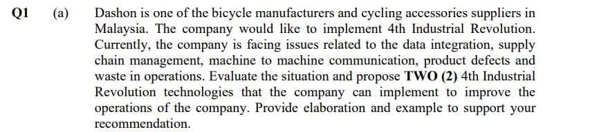 Q1
(a)
Dashon is one of the bicycle manufacturers and cycling accessories suppliers in
Malaysia. The company would like to implement 4th Industrial Revolution.
Currently, the company is facing issues related to the data integration, supply
chain management, machine to machine communication, product defects and
waste in operations. Evaluate the situation and propose TWO (2) 4th Industrial
Revolution technologies that the company can implement to improve the
operations of the company. Provide elaboration and example to support your
recommendation.