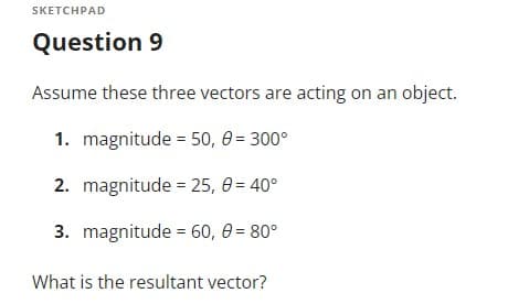 SKETCHPAD
Question 9
Assume these three vectors are acting on an object.
1. magnitude = 50, 0 = 300°
2. magnitude = 25, 0= 40°
3. magnitude = 60, 0 = 80°
What is the resultant vector?