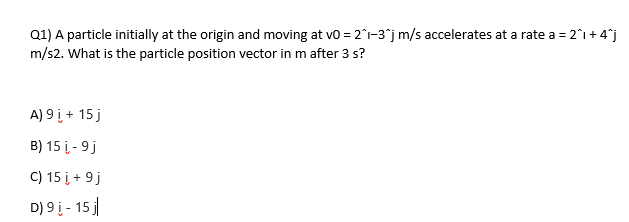 Q1) A particle initially at the origin and moving at v0 = 2^1-3^j m/s accelerates at a rate a = 2^1 +4^j
m/s2. What is the particle position vector in m after 3 s?
A) 9 i, + 15 j
B) 15 į-9 j
C) 15 į + 9 j
D) 9į - 15 j