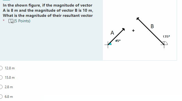 In the shown figure, if the magnitude of vector
A is 8 m and the magnitude of vector B is 10 m,
What is the magnitude of their resultant vector
* (5 Points)
12.8 m
15.8 m
2.8 m
6.8 m
میر
A
45°
B
135⁰