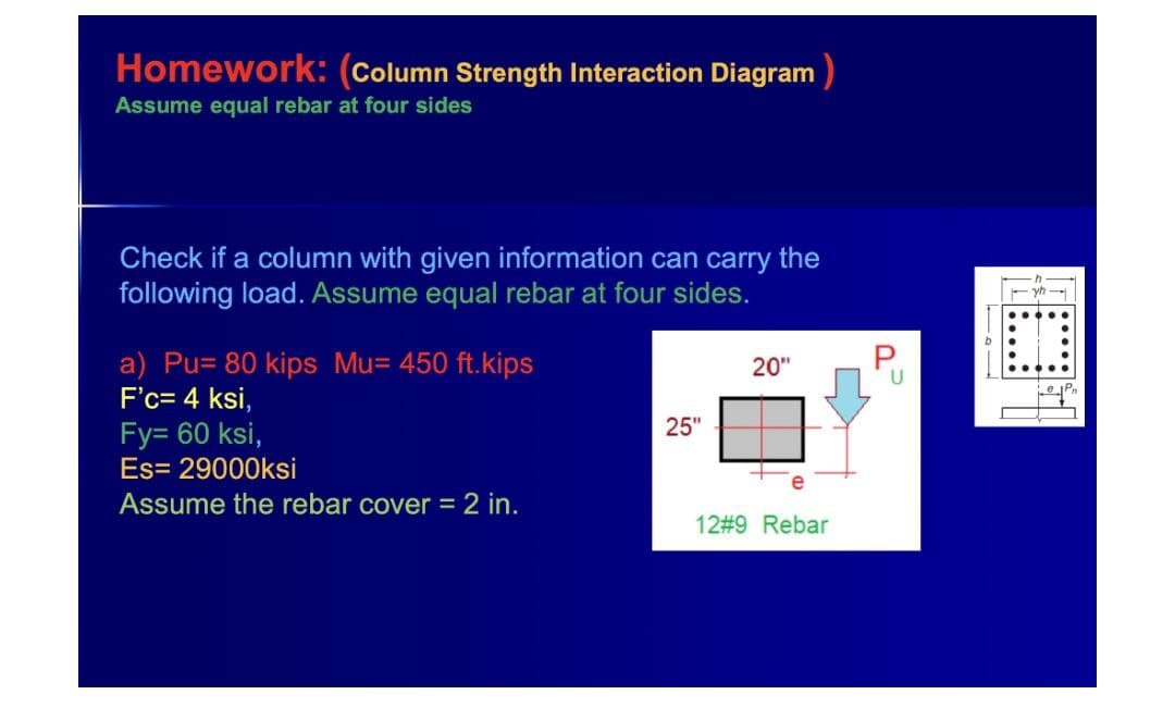 Homework: (Column Strength Interaction Diagram )
Assume equal rebar at four sides
Check if a column with given information can carry the
following load. Assume equal rebar at four sides.
P
a) Pu= 80 kips Mu= 450 ft.kips
F'c= 4 ksi,
20"
U
ePn
Fy= 60 ksi,
25"
Es= 29000ksi
Assume the rebar cover = 2 in.
12#9 Rebar
