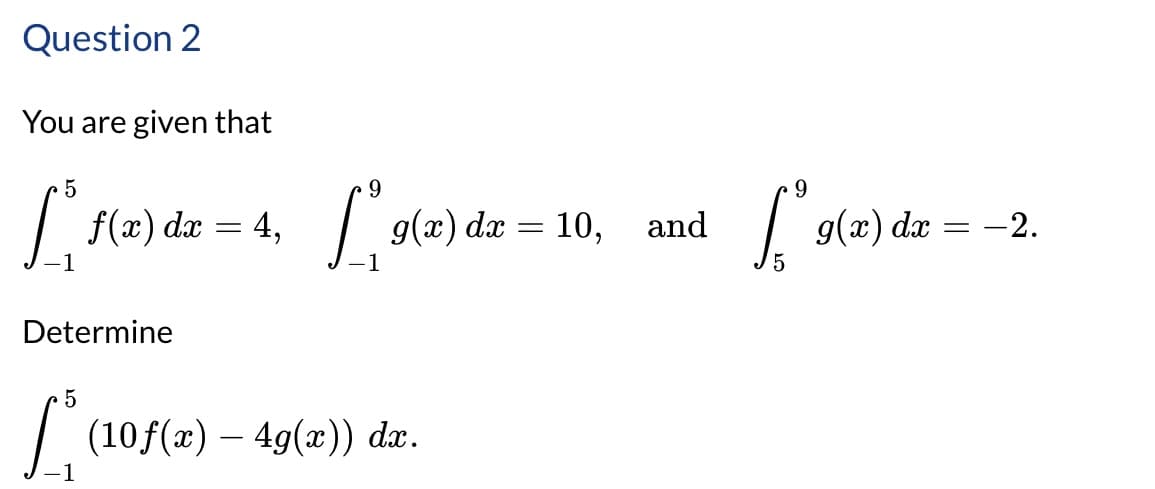 Question 2
You are given that
5
dx
9
L³ f(z)dz = 4, L(x) dz = 10,
1
Determine
5
1
✓ (10 f(x) — 4g(x)) dx.
9
and
L° 9(2) dz = −2.
5