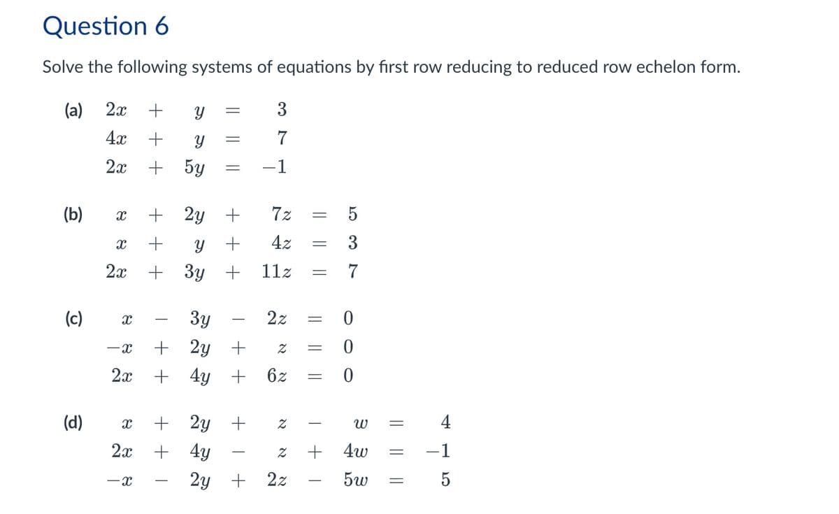 Question 6
Solve the following systems of equations by first row reducing to reduced row echelon form.
(a) 2x +
Y
=
3
4x
+ У
==
7
2x
+
5y
-1
(b)
X
+ 2y
+
7z
= 5
X + У
+
4z
=
│
-x
|
-
(c)
(d)
2x + 3y +
х
-x
2x
x
-
+
―
3y
2y +
Z =
+ 4y + 6z
+ 2y +
2x+4y
א
Z
Z
2y +
2z
+
11z =
|| ||
37
པ་
2z
=
0
0
20
=
0
3
=
+
4w
=
-1
5w
=
5