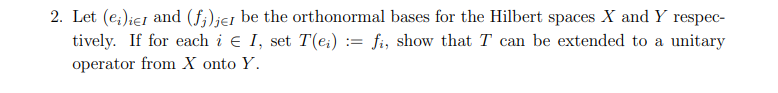 2. Let (ei)ier and (fi) jer be the orthonormal bases for the Hilbert spaces X and Y respec-
tively. If for each i Є I, set T(ei) = fi, show that T can be extended to a unitary
operator from X onto Y.