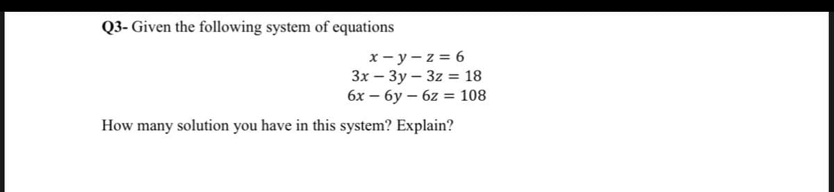 Q3- Given the following system of equations
x-y-z = 6
3x - 3y 3z = 18
6x — бу — 6z = 108
How many solution you have in this system? Explain?