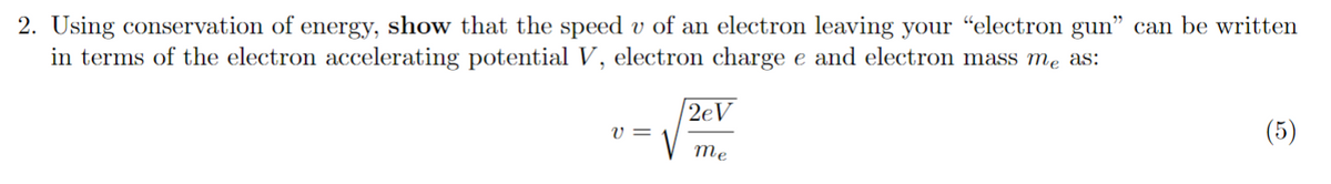 2. Using conservation of energy, show that the speed v of an electron leaving your "electron gun" can be written
in terms of the electron accelerating potential V, electron charge e and electron mass me as:
v=
2eV
me
(5)