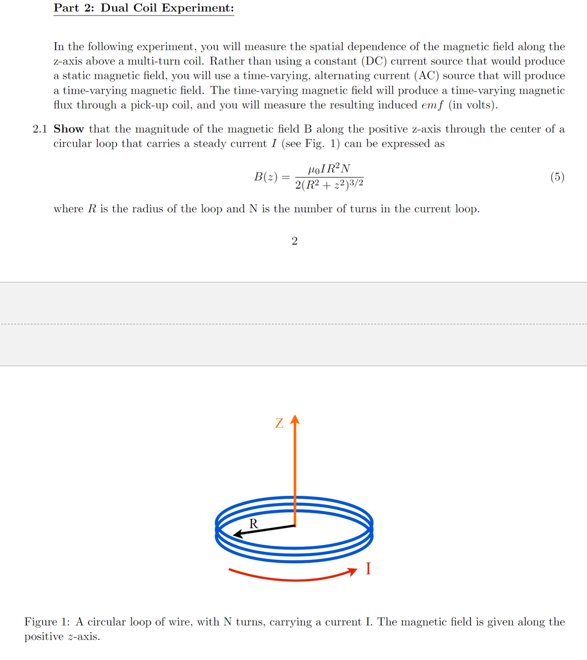 Part 2: Dual Coil Experiment:
In the following experiment, you will measure the spatial dependence of the magnetic field along the
z-axis above a multi-turn coil. Rather than using a constant (DC) current source that would produce
a static magnetic field, you will use a time-varying, alternating current (AC) source that will produce
a time-varying magnetic field. The time-varying magnetic field will produce a time-varying magnetic
flux through a pick-up coil, and you will measure the resulting induced emf (in volts).
2.1 Show that the magnitude of the magnetic field B along the positive z-axis through the center of a
circular loop that carries a steady current I (see Fig. 1) can be expressed as
HOIR²N
2(R² + z²)³/2
where R is the radius of the loop and N is the number of turns in the current loop.
B(z)
R
=
Z
2
I
(5)
Figure 1: A circular loop of wire, with N turns, carrying a current I. The magnetic field is given along the
positive z-axis.