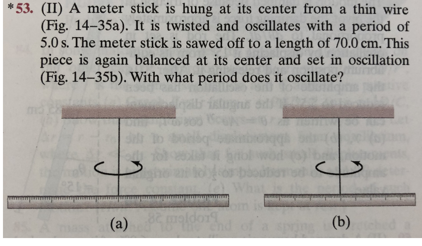 * 53. (II) A meter stick is hung at its center from a thin wire
(Fig. 14-35a). It is twisted and oscillates with a period of
5.0 s. The meter stick is sawed off to a length of 70.0 cm. This
piece is again balanced at its center and set in oscillation
(Fig. 14-35b). With what period does it oscillate?
yaits istugrs
(a)
82
(b)
