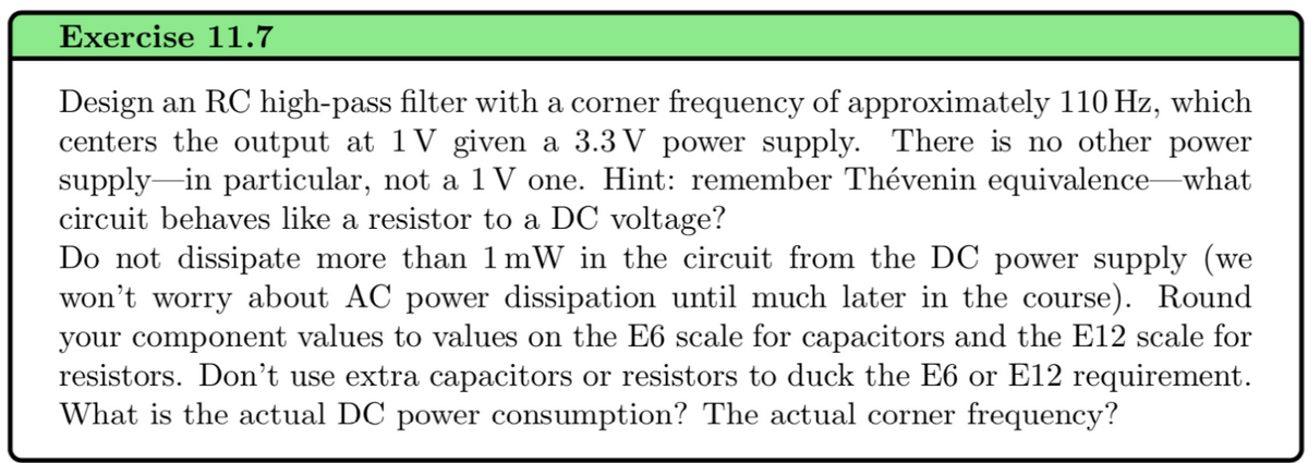 Exercise 11.7
Design an RC high-pass filter with a corner frequency of approximately 110 Hz, which
centers the output at 1V given a 3.3V power supply. There is no other power
supply in particular, not a 1V one. Hint: remember Thévenin equivalence—what
circuit behaves like a resistor to a DC voltage?
Do not dissipate more than 1 mW in the circuit from the DC power supply (we
won't worry about AC power dissipation until much later in the course). Round
your component values to values on the E6 scale for capacitors and the E12 scale for
resistors. Don't use extra capacitors or resistors to duck the E6 or E12 requirement.
What is the actual DC power consumption? The actual corner frequency?