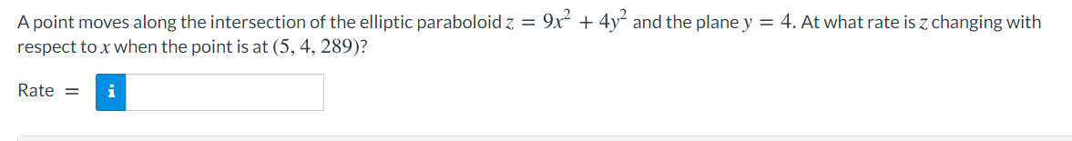 A point moves along the intersection of the elliptic paraboloid z = 9x + 4y and the plane y = 4. At what rate is z changing with
respect to x when the point is at (5, 4, 289)?
Rate =
i
