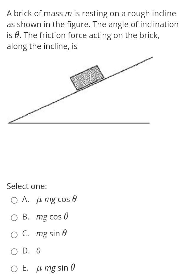A brick of mass m is resting on a rough incline
as shown in the figure. The angle of inclination
is 0. The friction force acting on the brick,
along the incline, is
Select one:
A. _ μ mg cos θ
B. mg cos
C. mg sin 0
D. 0
Ο E. μ mg sin θ
