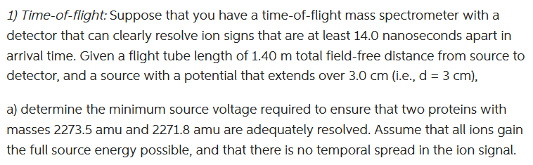 1) Time-of-flight: Suppose that you have a time-of-flight mass spectrometer with a
detector that can clearly resolve ion signs that are at least 14.0 nanoseconds apart in
arrival time. Given a flight tube length of 1.40 m total field-free distance from source to
detector, and a source with a potential that extends over 3.0 cm (i.e., d = 3 cm),
a) determine the minimum source voltage required to ensure that two proteins with
masses 2273.5 amu and 2271.8 amu are adequately resolved. Assume that all ions gain
the full source energy possible, and that there is no temporal spread in the ion signal.