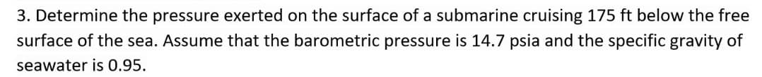 3. Determine the pressure exerted on the surface of a submarine cruising 175 ft below the free
surface of the sea. Assume that the barometric pressure is 14.7 psia and the specific gravity of
seawater is 0.95.
