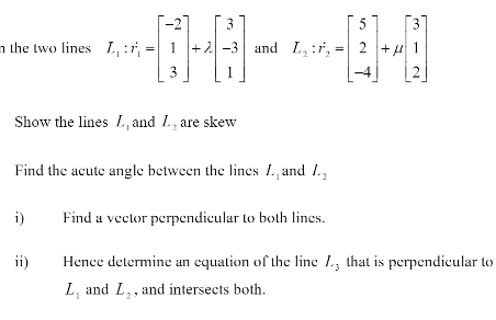 3
5
[3]
n the two lines L, :7, =| 1 +2-3 and L, :r, = 2 +u 1
3
2
Show the lines L, and L, are skew
Find the acute angle between the lines 1. and 1.,
i)
Find a vector perpendicular to both lines.
ii)
Hence determine an equation of the line 1., that is perpendicular to
L, and L,, and intersects both.
