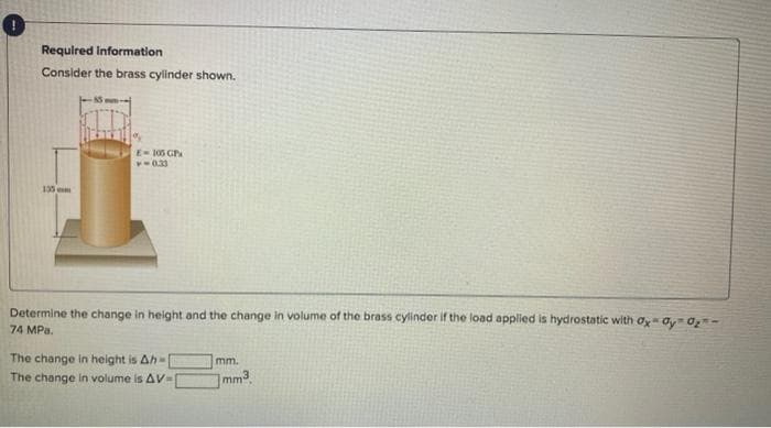 Required Information
Consider the brass cylinder shown.
135 cm
E = 105 GP
PO 03
Determine the change in height and the change in volume of the brass cylinder if the load applied is hydrostatic with Oy Oy 0₂-
74 MPa.
The change in height is Ah-
The change in volume is AV-I
mm.
mm3.