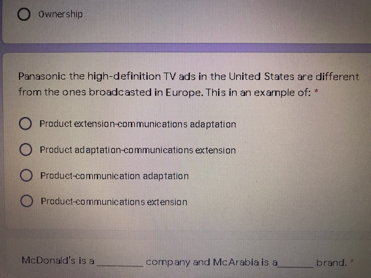 O Ownership
Panasonic the high-definition TV ads in the United States are different
from the ones broadcasted in Europe. This in an example of:
Product extension-communications adaptation
O Product adaptation-communications extension
O Product-communication adaptation
Product-communications extension
McDonald's is a
company and McArabia is a
brand. "
