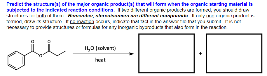 Predict the structure(s) of the major organic product(s) that will form when the organic starting material is
subjected to the indicated reaction conditions. If two different organic products are formed, you should draw
structures for both of them. Remember, stereoisomers are different compounds. If only one organic product is
formed, draw its structure. If no reaction occurs, indicate that fact in the answer file that you submit. It is not
necessary to provide structures or formulas for any inorganic byproducts that also form in the reaction.
ليكم
H₂O (solvent)
heat
+
