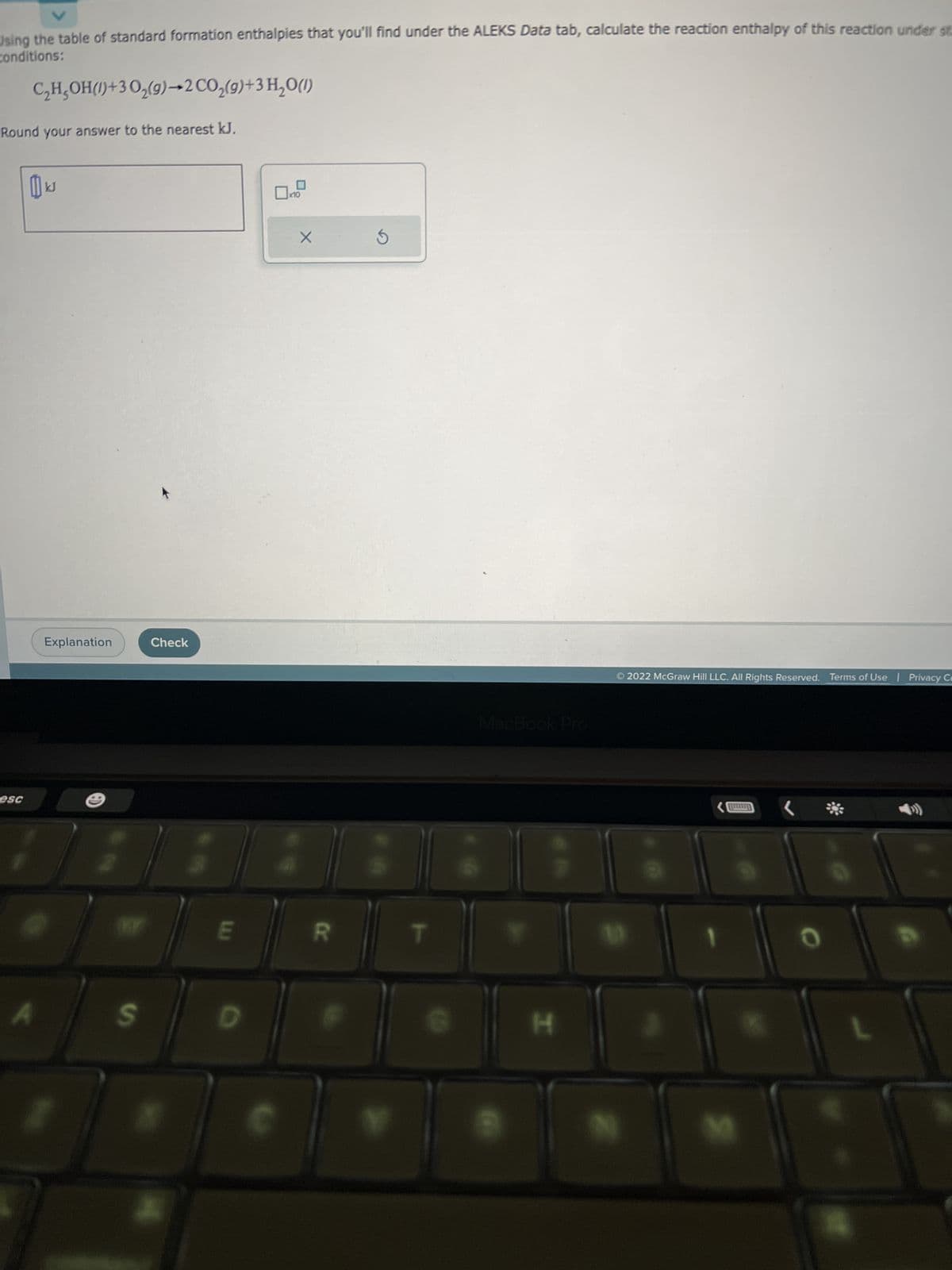 V
Using the table of standard formation enthalpies that you'll find under the ALEKS Data tab, calculate the reaction enthalpy of this reaction under st
conditions:
esc
Round your answer to the nearest kJ.
A
C₂H₂OH()+30₂(g)
KJ
→2 CO₂(g) + 3 H₂O(l)
Explanation
S
Check
E
D
Ox
X
R
MacBook Pro
H
Ⓒ2022 McGraw Hill LLC. All Rights Reserved. Terms of Use | Privacy Ce
0