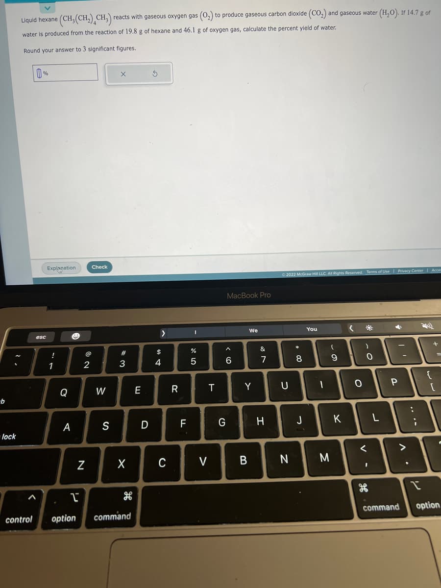 -b
lock
Liquid hexane (CH₂(CH₂) CH₂)
reacts with gaseous oxygen gas (0₂) to produce gaseous carbon dioxide (CO₂) and gaseous water (H₂O). If 14.7 g of
water is produced from the reaction of 19.8 g of hexane and 46.1 g of oxygen gas, calculate the percent yield of water.
Round your answer to 3 significant figures.
1%
esc
Explanation Check
!
1
Q
A
P
control option
2
N
W
S
#3
X
command
E
D
Ś
>
$
4
C
R
F
I
%
5
T
V
MacBook Pro
^
6
G
We
Y
B
&
7
H
© 2022 McGraw Hill LLC. All Rights Reserved. Terms of Use | Privacy Center | Acces
U
N
8
J
You
1
(
9
M
K
(
O
)
0
<
2h
L
P
command
A.
...
:
I
{
+
[
=
option