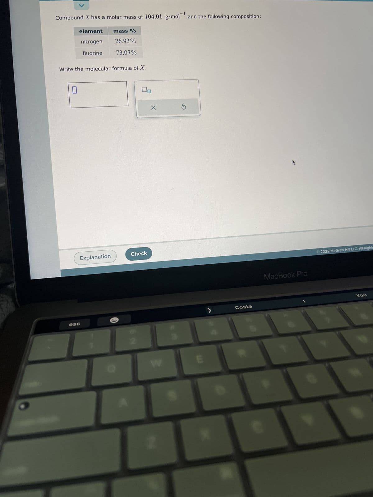 -1
Compound X has a molar mass of 104.01 g mol and the following composition:
element
nitrogen
fluorine
Write the molecular formula of X.
esc
mass %
26.93%
73.07%
Explanation
Check
ON
X
Z
S
E
Costa
MacBook Pro
Ⓒ2022 McGraw Hill LLC. All Rights
You