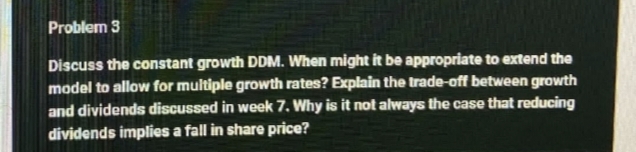 Problem 3
Discuss the constant growth DDM. When might it be appropriate to extend the
model to allow for multiple growth rates? Explain the trade-off between growth
and dividends discussed in week 7. Why is it not always the case that reducing
dividends implies a fall in share price?
