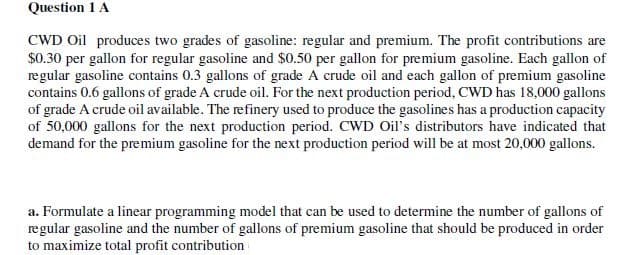 Question 1 A
CWD Oil produces two grades of gasoline: regular and premium. The profit contributions are
$0.30 per gallon for regular gasoline and $0.50 per gallon for premium gasoline. Each gallon of
regular gasoline contains 0.3 gallons of grade A crude oil and each gallon of premium gasoline
contains 0.6 gallons of grade A crude oil. For the next production period, CWD has 18,000 gallons
of grade A crude oil available. The refinery used to produce the gasolines has a production capacity
of 50,000 gallons for the next production period. CWD Oil's distributors have indicated that
demand for the premium gasoline for the next production period will be at most 20,000 gallons.
a. Formulate a linear programming model that can be used to determine the number of gallons of
regular gasoline and the number of gallons of premium gasoline that should be produced in order
to maximize total profit contribution
