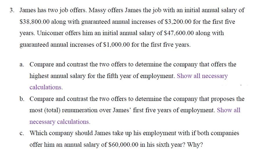3. James has two job offers. Massy offers James the job with an initial annual salary of
$38,800.00 along with guaranteed annual increases of $3,200.00 for the first five
years. Unicomer offers him an initial annual salary of $47,600.00 along with
guaranteed annual increases of $1,000.00 for the first five years.
a. Compare and contrast the two offers to determine the company that offers the
highest annual salary for the fifth year of employment. Show all necessary
calculations.
b. Compare and contrast the two offers to determine the company that proposes the
most (total) renumeration over James' first five years of employment. Show all
necessary calculations.
c. Which company should James take up his employment with if both companies
offer him an annual salary of $60,000.00 in his sixth year? Why?