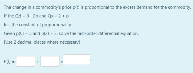 The change in a commodity's price p(t) is proportional to the excess demand for the commodity.
If the Qd = 8 - 2p and Qs = 2 + p
k is the constant of proportionality.
Given p(0) = 5 and p(2) = 3, solve the first-order differential equation.
[Use 2 decimal places where necessary]
P(t) =
+
ED
t