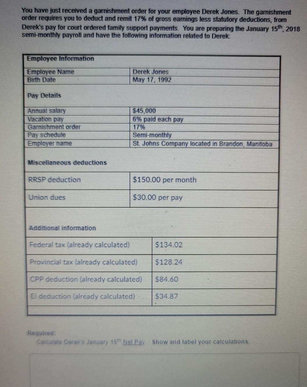 You have just received a garnishment order for your employee Derek Jones. The gamishment
order requires you to deduct and remit 17% of gross eanings less statutory deductions, from
Derek's pay for court ordered family support payments. You are preparing the January 15", 2018
semi-monthly payroll and have the following information related to Derek
Employee Information
Employee Name
Birth Date
Derek Jones
May 17, 1992
Pay Details
Annual salary
Vacation pay
Gamishment order
Pay schedule
Employer name
$45,000
6% paid each pay
17%
Semi-monthly
St. Johns Company located in Brandon, Manitoba
Miscellaneous deductions
RRSP deduction
$4150.00 per month
Union dues
$430.00 per pay
Additional information
Federal tax (already calculated)
$134.02
Provincial tax (already calculated)
5128.24
CPP deduction (already calculated)
$84.60
El deduction (already calculated)-
$34.87
Required:
Calculate Derek's January 15h Net Pay Show and label your calculations
