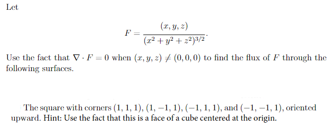 Let
F =
=
(x, y, z)
(x² + y² + z²)3/2
Use the fact that V F = 0 when (x, y, z)
following surfaces.
(0,0,0) to find the flux of F through the
The square with corners (1, 1, 1), (1, −1, 1), (−1, 1, 1), and (-1, -1, 1), oriented
upward. Hint: Use the fact that this is a face of a cube centered at the origin.