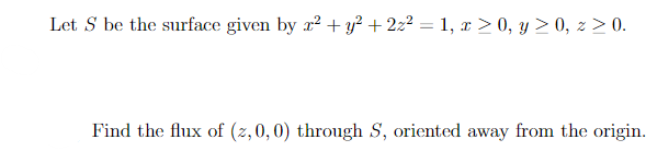 Let S be the surface given by x² + y²+2z² = 1, x > 0, y ≥ 0, z ≥ 0.
Find the flux of (z, 0, 0) through S, oriented away from the origin.