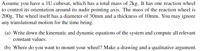 Assume you have a 1U cubesat, which has a total mass of 2kg. It has one reaction wheel
to control its orientation around its nadir pointing axis. The mass of the reaction wheel is
200g. The wheel itself has a diameter of 30mm and a thickness of 10mm. You may ignore
any translational motion for the time being.
(a) Write down the kinematic and dynamic equations of the system and compute all relevant
constant values.
(b) Where do you want to mount your wheel? Make a drawing and a qualitative argument.