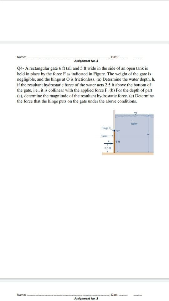 Name:
Class:
.........
Assignment No. 3
Q4- A rectangular gate 6 ft tall and 5 ft wide in the side of an open tank is
held in place by the force F as indicated in Figure. The weight of the gate is
negligible, and the hinge at O is frictionless. (a) Determine the water depth, h,
if the resultant hydrostatic force of the water acts 2.5 ft above the bottom of
the gate, i.e., it is collinear with the applied force F. (b) For the depth of part
(a), determine the magnitude of the resultant hydrostatic force. (c) Determine
the force that the hinge puts on the gate under the above conditions.
Water
Hinge O
Gate
6 ft
2.5ft
Name:
Class:
Assignment No. 3
