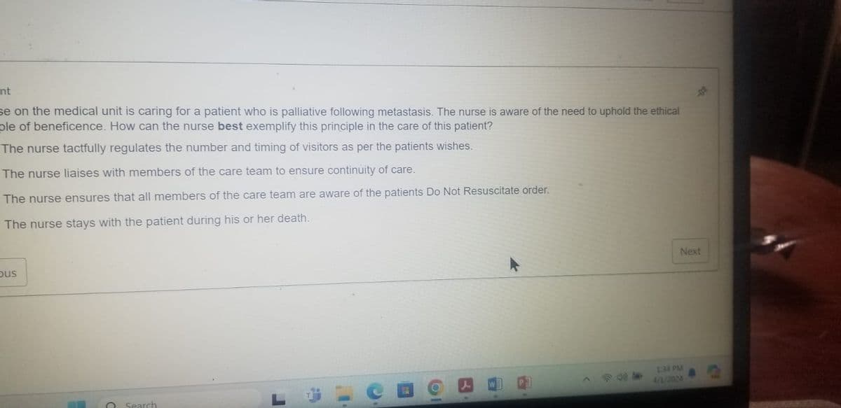 nt
se on the medical unit is caring for a patient who is palliative following metastasis. The nurse is aware of the need to uphold the ethical
ple of beneficence. How can the nurse best exemplify this principle in the care of this patient?
The nurse tactfully regulates the number and timing of visitors as per the patients wishes.
The nurse liaises with members of the care team to ensure continuity of care.
The nurse ensures that all members of the care team are aware of the patients Do Not Resuscitate order.
The nurse stays with the patient during his or her death.
bus
Search
L
1:34 PM
4/2/2024
Next