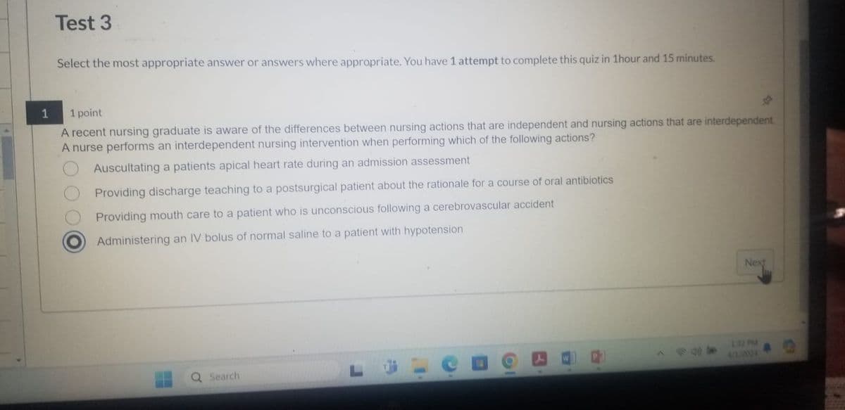 Test 3
Select the most appropriate answer or answers where appropriate. You have 1 attempt to complete this quiz in 1hour and 15 minutes.
4
Next
1
1 point
A recent nursing graduate is aware of the differences between nursing actions that are independent and nursing actions that are interdependent
A nurse performs an interdependent nursing intervention when performing which of the following actions?
Auscultating a patients apical heart rate during an admission assessment
Providing discharge teaching to a postsurgical patient about the rationale for a course of oral antibiotics
Providing mouth care to a patient who is unconscious following a cerebrovascular accident
Administering an IV bolus of normal saline to a patient with hypotension
Q Search
白
-
1:32 PM
4/3/2024