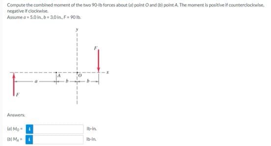 Compute the combined moment of the two 90-lb forces about (a) point O and (b) point A. The moment is positive if counterclockwise,
negative if clockwise.
Assume a = 5.0 in., b = 3.0 in, F = 90 lb.
Answers:
(a) Mo
(b) MA= i
lb-in.
lb-in.