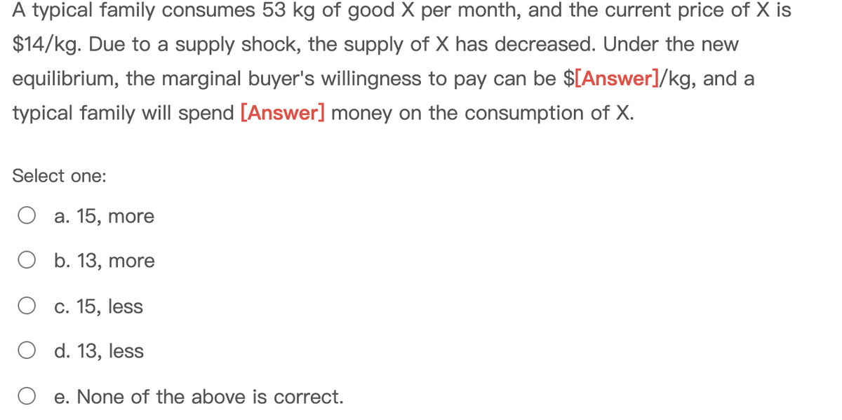A typical family consumes 53 kg of good X per month, and the current price of X is
$14/kg. Due to a supply shock, the supply of X has decreased. Under the new
equilibrium, the marginal buyer's willingness to pay can be $[Answer]/kg, and a
typical family will spend [Answer] money on the consumption of X.
Select one:
a. 15, more
O b. 13, more
c. 15, less
O d. 13, less
e. None of the above is correct.