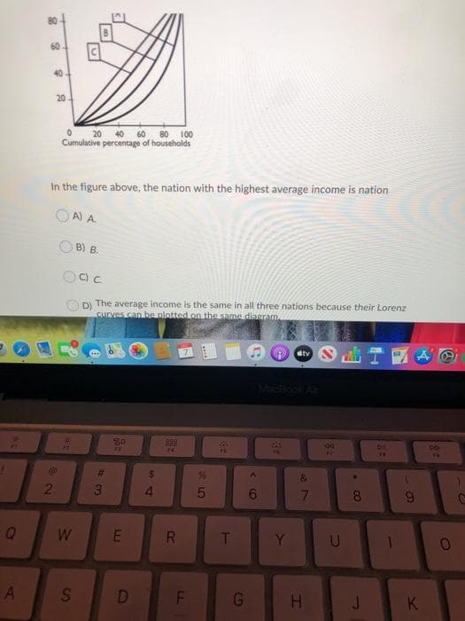 AL
Q
A
8
40
20-
2
0 20 40 60 80 100
Cumulative percentage of households
In the figure above, the nation with the highest average income is nation
OA) A
Occ
D) The average income is the same in all three nations because their Lorenz
curves can be plotted on the same diagram.
W
B) B.
S
#
43
80
n
E
D
54
$
4
138
F4
20
H
R
LL.
F
36
5
62
T
G
<(
A
6
TV
Y
stv
&
7
H
80
FT
U
.00
8
J
DHE
9
K
55
O
O
C