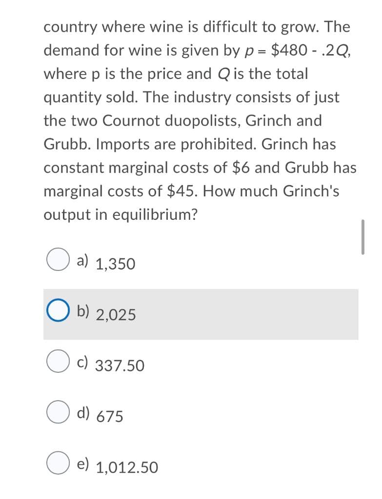 country where wine is difficult to grow. The
demand for wine is given by p = $480 - .2Q,
where p is the price and Q is the total
quantity sold. The industry consists of just
the two Cournot duopolists, Grinch and
Grubb. Imports are prohibited. Grinch has
constant marginal costs of $6 and Grubb has
marginal costs of $45. How much Grinch's
output in equilibrium?
|
a) 1,350
b) 2,025
c) 337.50
d) 675
e) 1,012.50