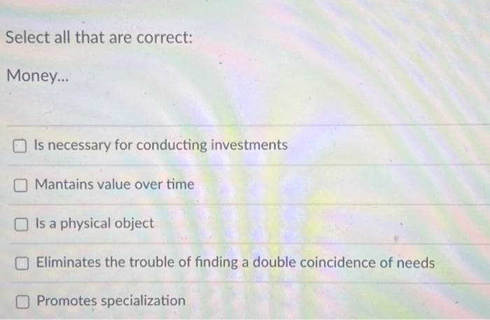 Select all that are correct:
Money...
Is necessary for conducting investments
Mantains value over time
Is a physical object
Eliminates the trouble of finding a double coincidence of needs
Promotes specialization